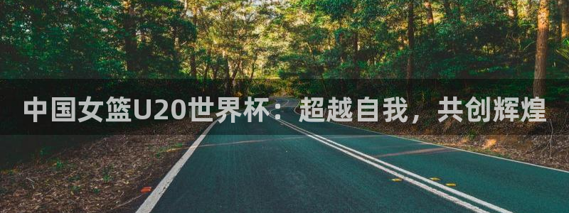 世界直播：中国女篮U20世界杯：超越自我，共创辉煌